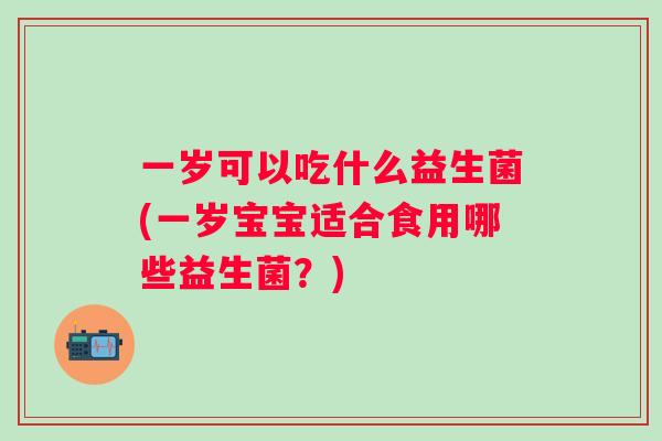 一岁可以吃什么益生菌(一岁宝宝适合食用哪些益生菌?) 一岁可以吃什么益生菌(一岁宝宝适合食用哪些益生菌?)
