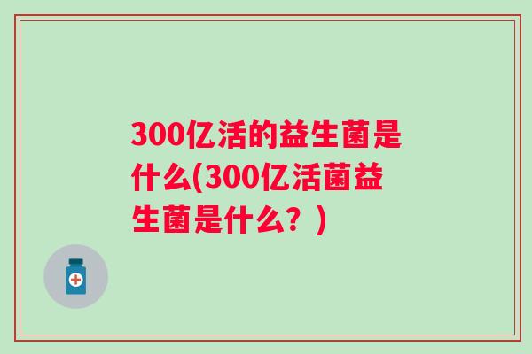 300亿活的益生菌是什么(300亿活菌益生菌是什么?) 300亿活的益生菌是什么(300亿活菌益生菌是什么?)
