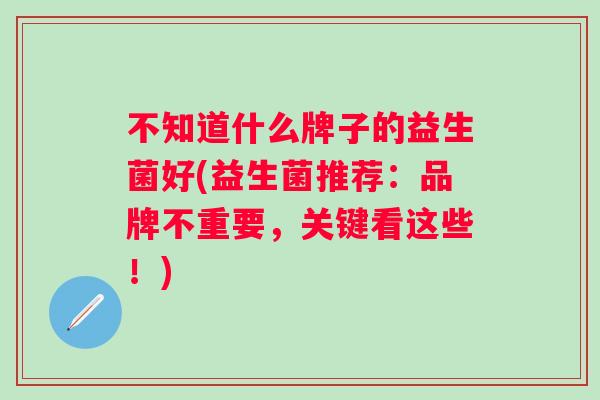 不知道什么牌子的益生菌好(益生菌推荐:品牌不重要,关键看这些!) 不知道什么牌子的益生菌好(益生菌推荐:品牌不重要,关键看这些!)