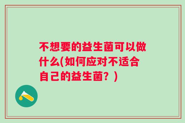 不想要的益生菌可以做什么(如何应对不适合自己的益生菌?) 不想要的益生菌可以做什么(如何应对不适合自己的益生菌?)