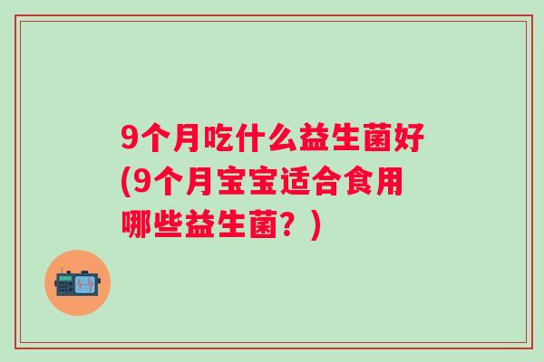 9个月吃什么益生菌好(9个月宝宝适合食用哪些益生菌?) 9个月吃什么益生菌好(9个月宝宝适合食用哪些益生菌?)