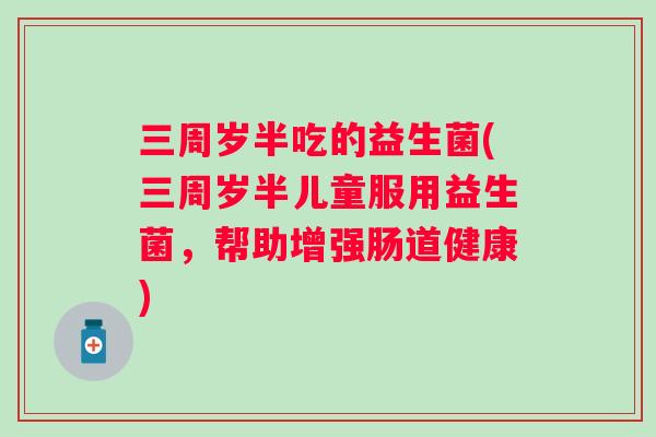 三周岁半吃的益生菌(三周岁半儿童服用益生菌，帮助增强肠道健康)