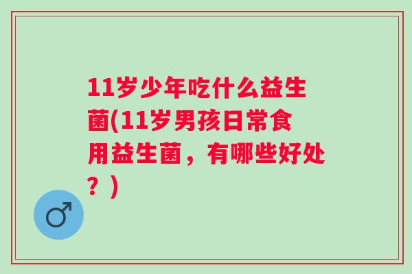 11岁少年吃什么益生菌(11岁男孩日常食用益生菌,有哪些好处?) 11岁少年吃什么益生菌(11岁男孩日常食用益生菌,有哪些好处?)