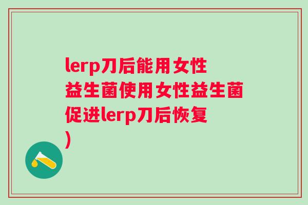 lerp刀后能用女性益生菌使用女性益生菌促进lerp刀后恢复) lerp刀后能用女性益生菌使用女性益生菌促进lerp刀后恢复)