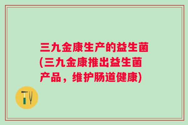 三九金康生产的益生菌(三九金康推出益生菌产品,维护肠道健康) 三九金康生产的益生菌(三九金康推出益生菌产品,维护肠道健康)
