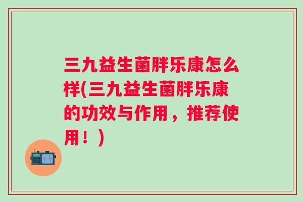 三九益生菌胖乐康怎么样(三九益生菌胖乐康的功效与作用，推荐使用！)