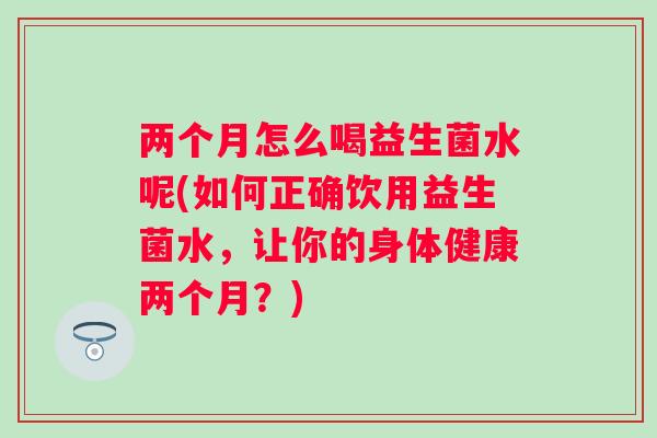 两个月怎么喝益生菌水呢(如何正确饮用益生菌水,让你的身体健康两个月?) 两个月怎么喝益生菌水呢(如何正确饮用益生菌水,让你的身体健康两个月?)