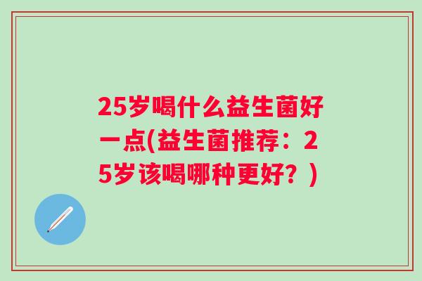 25岁喝什么益生菌好一点(益生菌推荐:25岁该喝哪种更好?) 25岁喝什么益生菌好一点(益生菌推荐:25岁该喝哪种更好?)