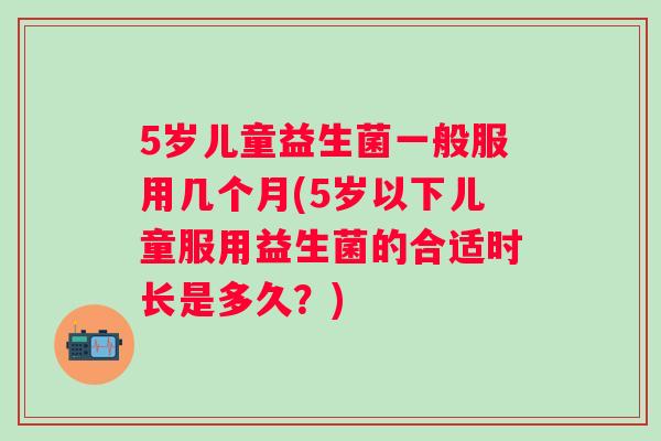 5岁儿童益生菌一般服用几个月(5岁以下儿童服用益生菌的合适时长是多久?) 5岁儿童益生菌一般服用几个月(5岁以下儿童服用益生菌的合适时长是多久?)