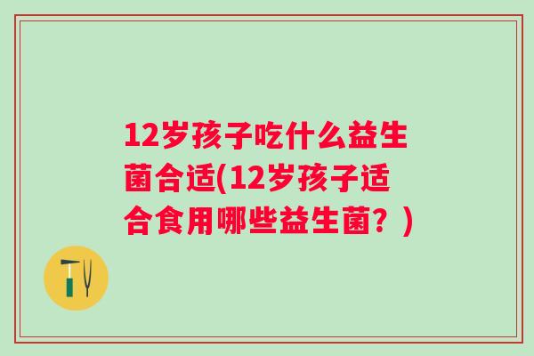12岁孩子吃什么益生菌合适(12岁孩子适合食用哪些益生菌?) 12岁孩子吃什么益生菌合适(12岁孩子适合食用哪些益生菌?)
