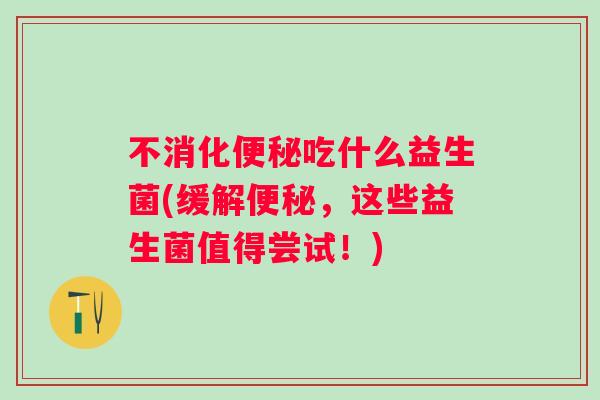 不消化吃什么益生菌(缓解,这些益生菌值得尝试!) 不消化吃什么益生菌(缓解,这些益生菌值得尝试!)