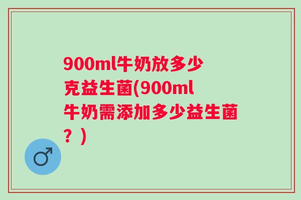 900ml牛奶放多少克益生菌(900ml牛奶需添加多少益生菌？)