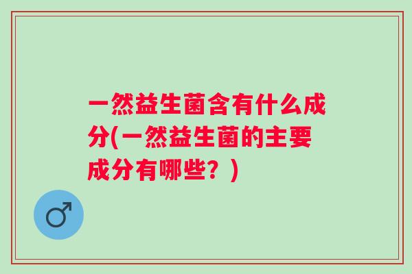 一然益生菌含有什么成分(一然益生菌的主要成分有哪些?) 一然益生菌含有什么成分(一然益生菌的主要成分有哪些?)