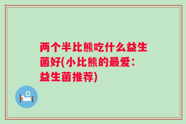 两个半比熊吃什么益生菌好(小比熊的爱:益生菌推荐) 两个半比熊吃什么益生菌好(小比熊的爱:益生菌推荐)