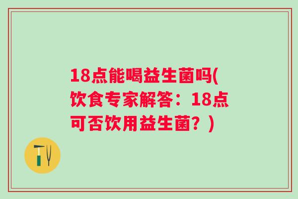18点能喝益生菌吗(饮食专家解答:18点可否饮用益生菌?) 18点能喝益生菌吗(饮食专家解答:18点可否饮用益生菌?)