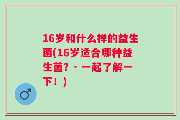 16岁和什么样的益生菌(16岁适合哪种益生菌？- 一起了解一下！)