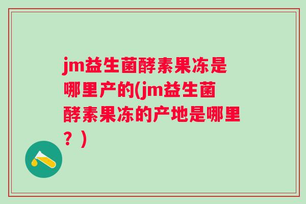 jm益生菌酵素果冻是哪里产的(jm益生菌酵素果冻的产地是哪里？)
