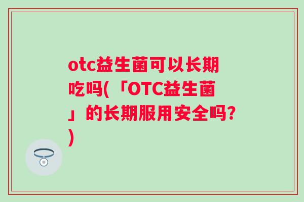 otc益生菌可以长期吃吗(「OTC益生菌」的长期服用安全吗？)