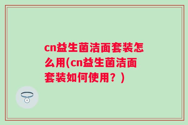 cn益生菌洁面套装怎么用(cn益生菌洁面套装如何使用？)
