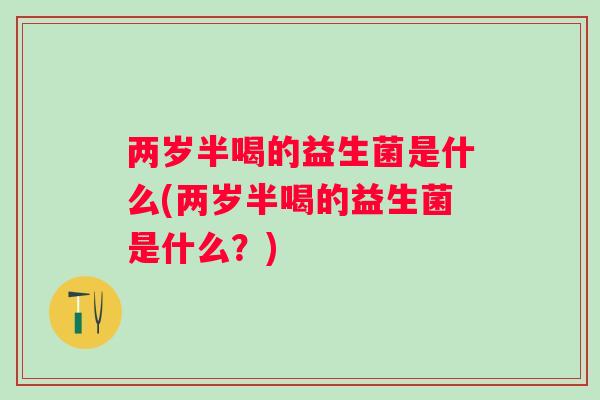 两岁半喝的益生菌是什么(两岁半喝的益生菌是什么?) 两岁半喝的益生菌是什么(两岁半喝的益生菌是什么?)