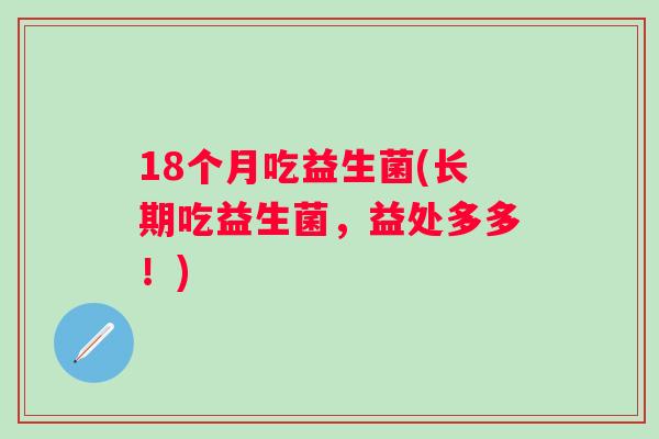 18个月吃益生菌(长期吃益生菌,益处多多!) 18个月吃益生菌(长期吃益生菌,益处多多!)