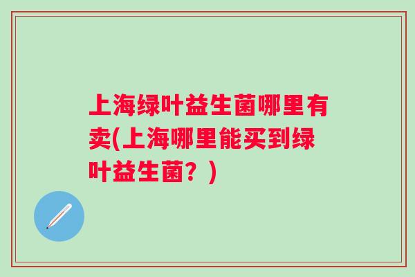 上海绿叶益生菌哪里有卖(上海哪里能买到绿叶益生菌?) 上海绿叶益生菌哪里有卖(上海哪里能买到绿叶益生菌?)