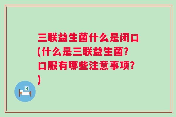三联益生菌什么是闭口(什么是三联益生菌？口服有哪些注意事项？)