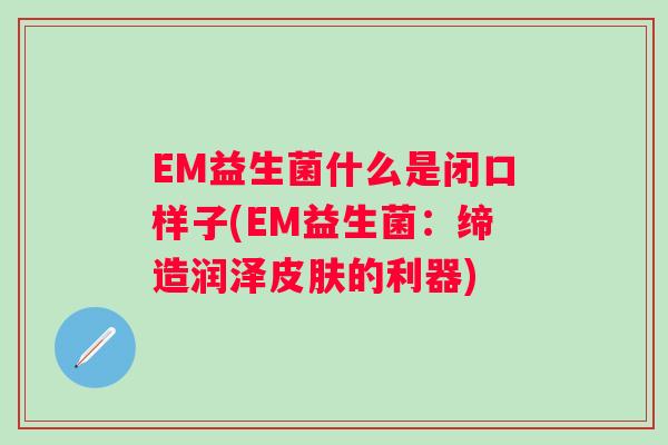EM益生菌什么是闭口样子(EM益生菌：缔造润泽皮肤的利器)