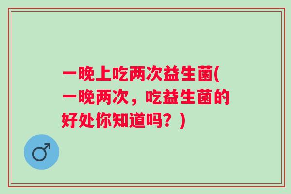 一晚上吃两次益生菌(一晚两次，吃益生菌的好处你知道吗？)