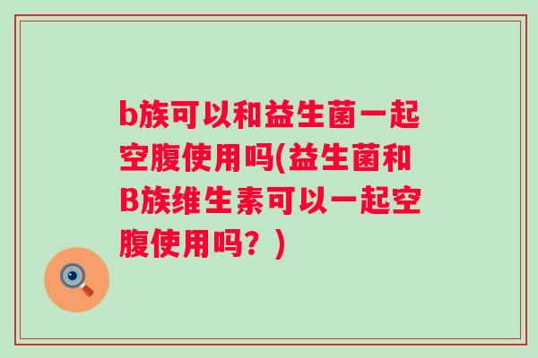 b族可以和益生菌一起空腹使用吗(益生菌和B族维生素可以一起空腹使用吗？)