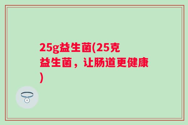25g益生菌(25克益生菌,让肠道更健康) 25g益生菌(25克益生菌,让肠道更健康)