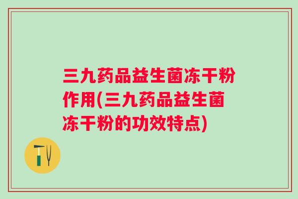 三九药品益生菌冻干粉作用(三九药品益生菌冻干粉的功效特点)