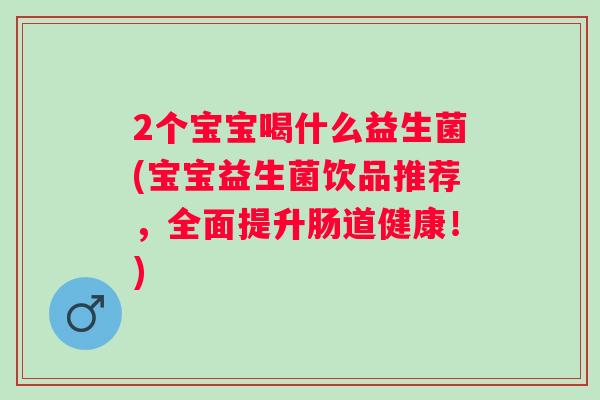 2个宝宝喝什么益生菌(宝宝益生菌饮品推荐,全面提升肠道健康!) 2个宝宝喝什么益生菌(宝宝益生菌饮品推荐,全面提升肠道健康!)