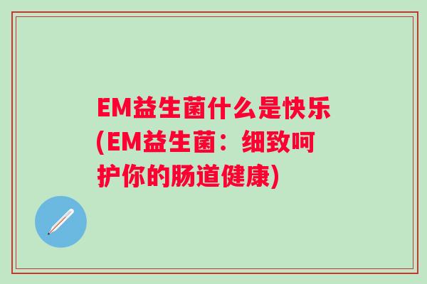 EM益生菌什么是快乐(EM益生菌:细致呵护你的肠道健康) EM益生菌什么是快乐(EM益生菌:细致呵护你的肠道健康)