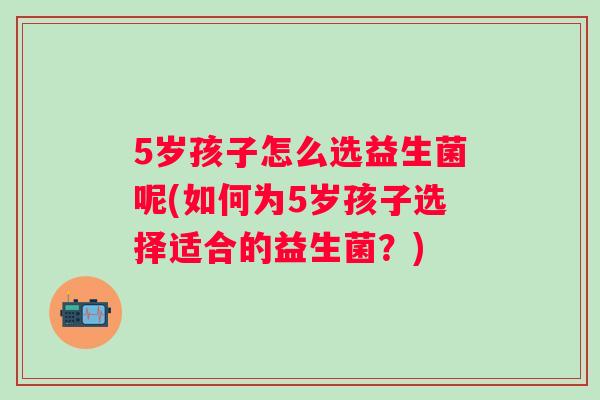 5岁孩子怎么选益生菌呢(如何为5岁孩子选择适合的益生菌?) 5岁孩子怎么选益生菌呢(如何为5岁孩子选择适合的益生菌?)