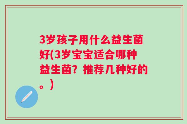 3岁孩子用什么益生菌好(3岁宝宝适合哪种益生菌?推荐几种好的。) 3岁孩子用什么益生菌好(3岁宝宝适合哪种益生菌?推荐几种好的。)