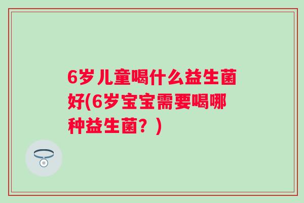 6岁儿童喝什么益生菌好(6岁宝宝需要喝哪种益生菌?) 6岁儿童喝什么益生菌好(6岁宝宝需要喝哪种益生菌?)