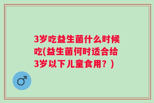3岁吃益生菌什么时候吃(益生菌何时适合给3岁以下儿童食用?) 3岁吃益生菌什么时候吃(益生菌何时适合给3岁以下儿童食用?)