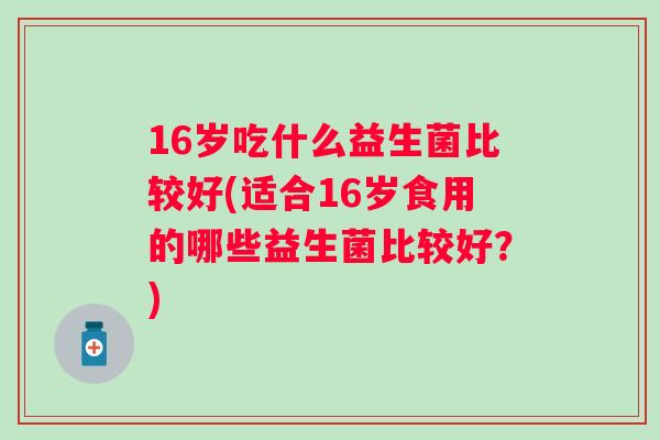 16岁吃什么益生菌比较好(适合16岁食用的哪些益生菌比较好?) 16岁吃什么益生菌比较好(适合16岁食用的哪些益生菌比较好?)