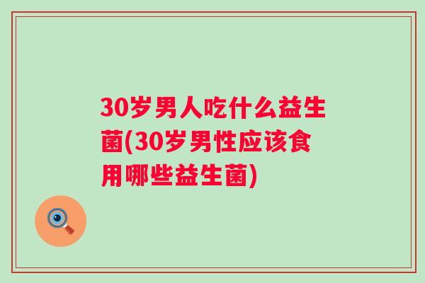 30岁男人吃什么益生菌(30岁男性应该食用哪些益生菌)