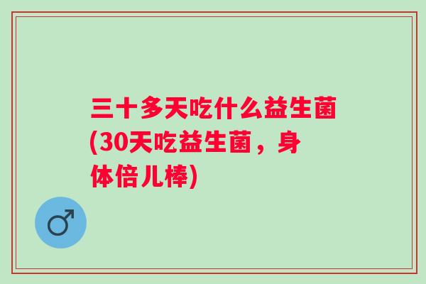 三十多天吃什么益生菌(30天吃益生菌,身体倍儿棒) 三十多天吃什么益生菌(30天吃益生菌,身体倍儿棒)
