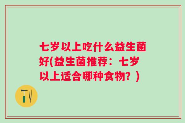 七岁以上吃什么益生菌好(益生菌推荐:七岁以上适合哪种食物?) 七岁以上吃什么益生菌好(益生菌推荐:七岁以上适合哪种食物?)