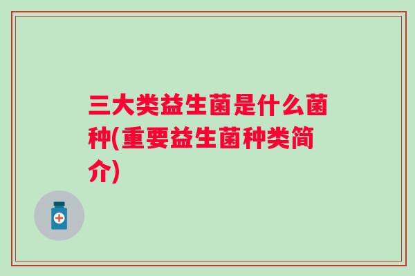 三大类益生菌是什么菌种(重要益生菌种类简介) 三大类益生菌是什么菌种(重要益生菌种类简介)