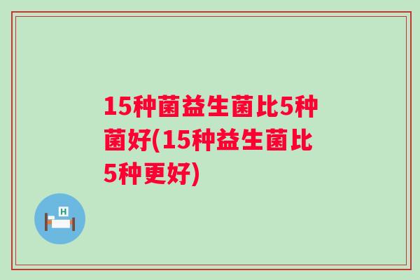 15种菌益生菌比5种菌好(15种益生菌比5种更好)