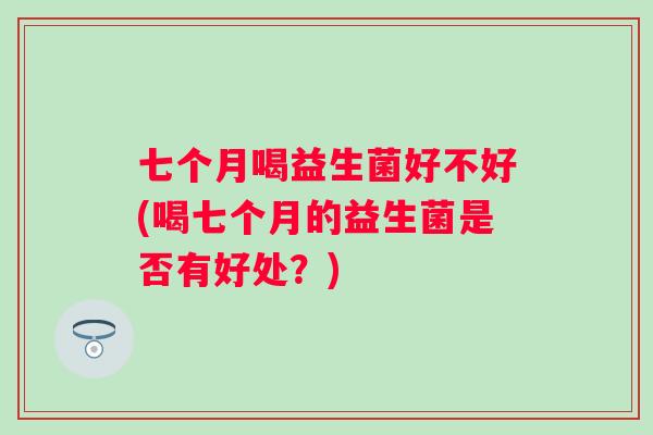 七个月喝益生菌好不好(喝七个月的益生菌是否有好处?) 七个月喝益生菌好不好(喝七个月的益生菌是否有好处?)