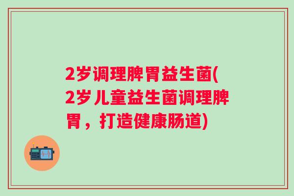 2岁调理脾胃益生菌(2岁儿童益生菌调理脾胃,打造健康肠道) 2岁调理脾胃益生菌(2岁儿童益生菌调理脾胃,打造健康肠道)