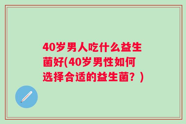 40岁男人吃什么益生菌好(40岁男性如何选择合适的益生菌?) 40岁男人吃什么益生菌好(40岁男性如何选择合适的益生菌?)