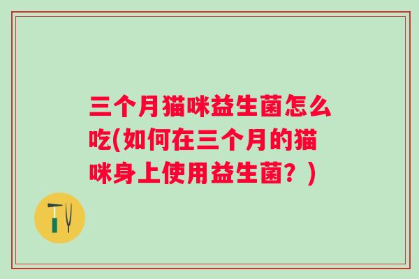三个月猫咪益生菌怎么吃(如何在三个月的猫咪身上使用益生菌?) 三个月猫咪益生菌怎么吃(如何在三个月的猫咪身上使用益生菌?)