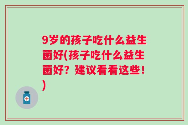 9岁的孩子吃什么益生菌好(孩子吃什么益生菌好?建议看看这些!) 9岁的孩子吃什么益生菌好(孩子吃什么益生菌好?建议看看这些!)