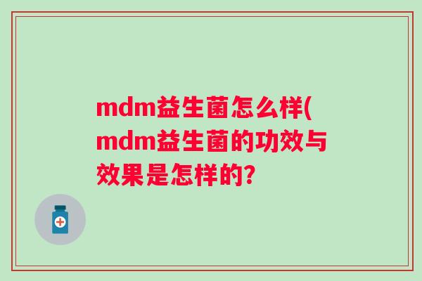 mdm益生菌怎么样(mdm益生菌的功效与效果是怎样的? mdm益生菌怎么样(mdm益生菌的功效与效果是怎样的?